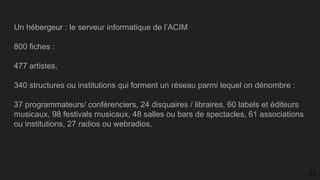 Un hébergeur : le serveur informatique de l’ACIM
800 fiches :
477 artistes,
340 structures ou institutions qui forment un réseau parmi lequel on dénombre :
37 programmateurs/ conférenciers, 24 disquaires / libraires, 60 labels et éditeurs
musicaux, 98 festivals musicaux, 48 salles ou bars de spectacles, 61 associations
ou institutions, 27 radios ou webradios,
23
 