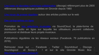 Une base de données numérique collaborative (discogs) référençant plus de 2800
références discographiques publiées en Gironde depuis 1960
Une revue de presse régulière autour des articles publiés sur le web
Des cartographies en ligne
Promotion de nos sélections musicales via SoundCloud, la plate-forme de
distribution audio en ligne sur laquelle les utilisateurs peuvent collaborer,
promouvoir et distribuer leurs projets musicaux.
Publications régulières via les réseaux sociaux (Facebook, 79 publications en
2016).
Retrouvez nous sur ​… Facebook ​, Twitter ​, Soundcloud ​, Discogs ​,
Soundsgood ​ ​et Scoop.it ​ ! et sur le site Gironde Music Box :
http://www.girondemusicbox.fr/ 24
 