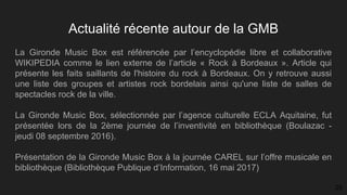 Actualité récente autour de la GMB
La Gironde Music Box est référencée par l’encyclopédie libre et collaborative
WIKIPEDIA comme le lien externe de l’article « Rock à Bordeaux ». Article qui
présente les faits saillants de l'histoire du rock à Bordeaux. On y retrouve aussi
une liste des groupes et artistes rock bordelais ainsi qu'une liste de salles de
spectacles rock de la ville.
La Gironde Music Box, sélectionnée par l’agence culturelle ECLA Aquitaine, fut​
présentée lors de la 2ème journée de l’inventivité en bibliothèque (Boulazac -​
jeudi 08 septembre 2016).
Présentation de la Gironde Music Box à la journée CAREL sur l’offre musicale en
bibliothèque (Bibliothèque Publique d’Information, 16 mai 2017)
25
 