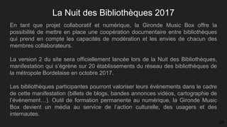 La Nuit des Bibliothèques 2017
En tant que projet collaboratif et numérique, la Gironde Music Box offre la
possibilité de mettre en place une coopération documentaire entre bibliothèques
qui prend en compte les capacités de modération et les envies de chacun des
membres collaborateurs.
La version 2 du site sera officiellement lancée lors de la Nuit des Bibliothèques,
manifestation qui s’égrène sur 20 établissements du réseau des bibliothèques de
la métropole Bordelaise en octobre 2017.
Les bibliothèques participantes pourront valoriser leurs événements dans le cadre
de cette manifestation (billets de blogs, bandes annonces vidéos, cartographie de
l’événement…). Outil de formation permanente au numérique, la Gironde Music
Box devient un média au service de l’action culturelle, des usagers et des
internautes.
26
 