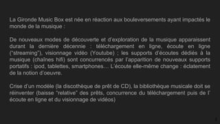 La Gironde Music Box est née en réaction aux bouleversements ayant impactés le
monde de la musique :
De nouveaux modes de découverte et d’exploration de la musique apparaissent
durant la dernière décennie : téléchargement en ligne, écoute en ligne
(“streaming”), visionnage vidéo (Youtube) ; les supports d’écoutes dédiés à la
musique (chaînes hifi) sont concurrencés par l’apparition de nouveaux supports
portatifs : ipod, tablettes, smartphones… L’écoute elle-même change : éclatement
de la notion d’oeuvre.
Crise d’un modèle (la discothèque de prêt de CD), la bibliothèque musicale doit se
réinventer (baisse “relative” des prêts, concurrence du téléchargement puis de l’
écoute en ligne et du visionnage de vidéos)
3
 