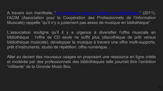 A travers son manifeste, “la musique a toute sa place en bibliothèque” (2011),
l’ACIM (Association pour la Coopération des Professionnels de l’Information
Musicale) rappelle “qu’il n’y a justement pas assez de musique en bibliothèque”.
L’association souligne qu’il il y a urgence à diversifier l’offre musicale en
bibliothèque : l’offre de CD seule ne suffit plus (discothèque de prêt versus
bibliothèque musicale), développer la musique à travers une offre multi-supports,
prêt d’instruments, studio de répétition, offre numérique…
Aller au devant des nouveaux usages en proposant une ressource en ligne créée
et modérée par des professionnels des bibliothèques telle pourrait être l’ambition
“militante” de la Gironde Music Box.
4
 