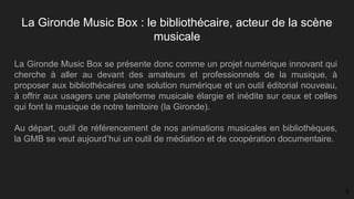La Gironde Music Box : le bibliothécaire, acteur de la scène
musicale
La Gironde Music Box se présente donc comme un projet numérique innovant qui
cherche à aller au devant des amateurs et professionnels de la musique, à
proposer aux bibliothécaires une solution numérique et un outil éditorial nouveau,
à offrir aux usagers une plateforme musicale élargie et inédite sur ceux et celles
qui font la musique de notre territoire (la Gironde).
Au départ, outil de référencement de nos animations musicales en bibliothèques,
la GMB se veut aujourd’hui un outil de médiation et de coopération documentaire.
5
 