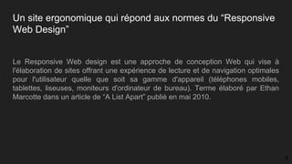 Un site ergonomique qui répond aux normes du “Responsive
Web Design”
Le Responsive Web design est une approche de conception Web qui vise à
l'élaboration de sites offrant une expérience de lecture et de navigation optimales
pour l'utilisateur quelle que soit sa gamme d'appareil (téléphones mobiles,
tablettes, liseuses, moniteurs d'ordinateur de bureau). Terme élaboré par Ethan
Marcotte dans un article de “A List Apart” publié en mai 2010.
8
 