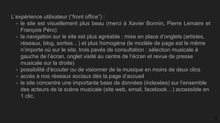 L’expérience utilisateur (“front office”) :
- le site est visuellement plus beau (merci à Xavier Bonnin, Pierre Lemaire et
François Péro)
- la navigation sur le site est plus agréable : mise en place d’onglets (artistes,
réseaux, blog, sorties…) et plus homogène (le modèle de page est le même
n’importe où sur le site, trois pavés de consultation : sélection musicale à
gauche de l’écran, onglet visité au centre de l’écran et revue de presse
musicale sur la droite)
- possibilité d'écouter ou de visionner de la musique en moins de deux clics
- accès à nos réseaux sociaux dès la page d’accueil
- le site concentre une importante base de données (indexées) sur l’ensemble
des acteurs de la scène musicale (site web, email, facebook…) accessible en
1 clic.
9
 