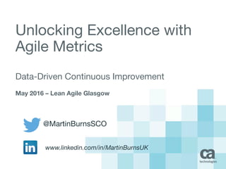 Unlocking Excellence with
Agile Metrics
Data-Driven Continuous Improvement
May 2016 – Lean Agile Glasgow
@MartinBurnsSCO
www.linkedin.com/in/MartinBurnsUK
 