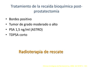 Tratamiento de la recaída bioquímica post-
prostatectomía
• Bordes positivo
• Tumor de grado moderado o alto
• PSA 1,5 ng/ml (ASTRO)
• TDPSA corto
Radioterapia de rescate
Clínicas Urológicas de Norteamérica. 2006. Vol 33 Nº 2. 151
 