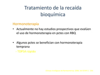 Tratamiento de la recaída
bioquímica
Hormonoterapia
• Actualmente no hay estudios prospectivos que evalúen
el uso de hormonoterapia en pctes con RBQ
• Algunos pctes se benefician con hormonoterapia
temprana
- TDPSA rápido
Clínicas Urológicas de Norteamérica. 2006. Vol 33 Nº 2. 156
 