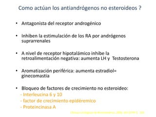 Como actúan los antiandrógenos no esteroideos ?
• Antagonista del receptor androgénico
• Inhiben la estimulación de los RA por andrógenos
suprarrenales
• A nivel de receptor hipotalámico inhibe la
retroalimentación negativa: aumenta LH y Testosterona
• Aromatización periférica: aumenta estradiol=
ginecomastia
• Bloqueo de factores de crecimiento no esteroideo:
- Interleucina 6 y 10
- factor de crecimiento epidéremico
- Proteincinasa A
Clínicas Urológicas de Norteamérica. 2006. Vol 33 Nº 2. 162
 