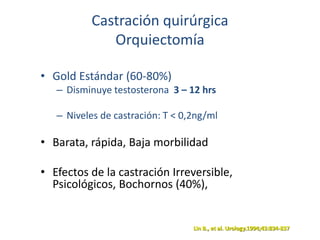 Castración quirúrgica
Orquiectomía
• Gold Estándar (60-80%)
– Disminuye testosterona 3 – 12 hrs
– Niveles de castración: T < 0,2ng/ml
• Barata, rápida, Baja morbilidad
• Efectos de la castración Irreversible,
Psicológicos, Bochornos (40%),
Lin B., et al. Urology.1994;43:834-837
 