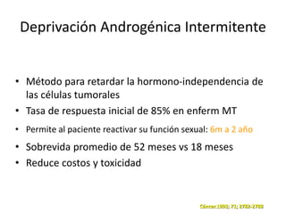 Deprivación Androgénica Intermitente
• Método para retardar la hormono-independencia de
las células tumorales
• Tasa de respuesta inicial de 85% en enferm MT
• Permite al paciente reactivar su función sexual: 6m a 2 año
• Sobrevida promedio de 52 meses vs 18 meses
• Reduce costos y toxicidad
Cáncer.1993; 71; 2782-2789
 