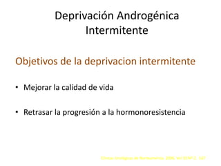 Deprivación Androgénica
Intermitente
Objetivos de la deprivacion intermitente
• Mejorar la calidad de vida
• Retrasar la progresión a la hormonoresistencia
Clínicas Urológicas de Norteamérica. 2006. Vol 33 Nº 2. 167
 
