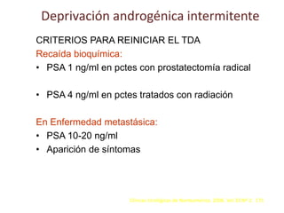 Deprivación androgénica intermitente
CRITERIOS PARA REINICIAR EL TDA
Recaída bioquímica:
• PSA 1 ng/ml en pctes con prostatectomía radical
• PSA 4 ng/ml en pctes tratados con radiación
En Enfermedad metastásica:
• PSA 10-20 ng/ml
• Aparición de síntomas
Clínicas Urológicas de Norteamérica. 2006. Vol 33 Nº 2. 171
 