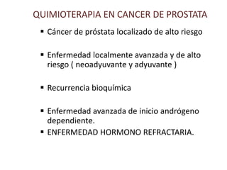 QUIMIOTERAPIA EN CANCER DE PROSTATA
 Cáncer de próstata localizado de alto riesgo
 Enfermedad localmente avanzada y de alto
riesgo ( neoadyuvante y adyuvante )
 Recurrencia bioquímica
 Enfermedad avanzada de inicio andrógeno
dependiente.
 ENFERMEDAD HORMONO REFRACTARIA.
 