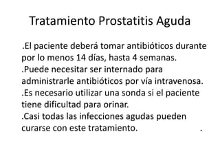 Tratamiento Prostatitis Aguda
.El paciente deberá tomar antibióticos durante
por lo menos 14 días, hasta 4 semanas.
.Puede necesitar ser internado para
administrarle antibióticos por vía intravenosa.
.Es necesario utilizar una sonda si el paciente
tiene dificultad para orinar.
.Casi todas las infecciones agudas pueden
curarse con este tratamiento. .
 
