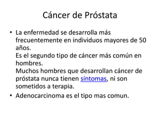 Cáncer de Próstata
• La enfermedad se desarrolla más
frecuentemente en individuos mayores de 50
años.
Es el segundo tipo de cáncer más común en
hombres.
Muchos hombres que desarrollan cáncer de
próstata nunca tienen síntomas, ni son
sometidos a terapia.
• Adenocarcinoma es el tipo mas comun.
 