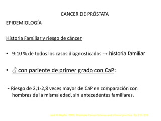 CANCER DE PRÓSTATA
EPIDEMIOLOGÍA
Historia Familiar y riesgo de cáncer
• 9-10 % de todos los casos diagnosticados → historia familiar
• ♂ con pariente de primer grado con CaP:
- Riesgo de 2,1-2,8 veces mayor de CaP en comparación con
hombres de la misma edad, sin antecedentes familiares.
Jack H Mydlo. 2003. Prostate Cancer.Science and clinical practice. Pp 115-119.
 