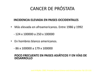 CANCER DE PRÓSTATA
INCIDENCIA ELEVADA EN PAISES OCCIDENTALES
• Más elevada en afroamericanos. Entre 1986 y 1992
- 124 x 100000 a 250 x 100000
• En hombres blanco americanos.
- 86 x 100000 a 179 x 100000
POCO FRECUENTE EN PAISES ASIÁTICOS Y EN VÍAS DE
DESARROLLO
Jack H Mydlo. 2003. Prostate Cancer.Science and clinical practice. Pp 115-119.
 