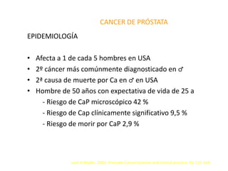 CANCER DE PRÓSTATA
EPIDEMIOLOGÍA
• Afecta a 1 de cada 5 hombres en USA
• 2º cáncer más comúnmente diagnosticado en ♂
• 2ª causa de muerte por Ca en ♂ en USA
• Hombre de 50 años con expectativa de vida de 25 a
- Riesgo de CaP microscópico 42 %
- Riesgo de Cap clínicamente significativo 9,5 %
- Riesgo de morir por CaP 2,9 %
Jack H Mydlo. 2003. Prostate Cancer.Science and clinical practice. Pp 115-119.
 
