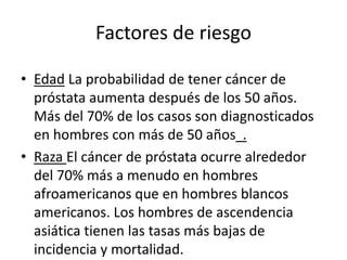 Factores de riesgo
• Edad La probabilidad de tener cáncer de
próstata aumenta después de los 50 años.
Más del 70% de los casos son diagnosticados
en hombres con más de 50 años .
• Raza El cáncer de próstata ocurre alrededor
del 70% más a menudo en hombres
afroamericanos que en hombres blancos
americanos. Los hombres de ascendencia
asiática tienen las tasas más bajas de
incidencia y mortalidad.
 