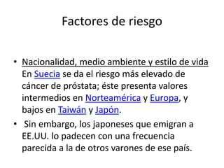 Factores de riesgo
• Nacionalidad, medio ambiente y estilo de vida
En Suecia se da el riesgo más elevado de
cáncer de próstata; éste presenta valores
intermedios en Norteamérica y Europa, y
bajos en Taiwán y Japón.
• Sin embargo, los japoneses que emigran a
EE.UU. lo padecen con una frecuencia
parecida a la de otros varones de ese país.
 