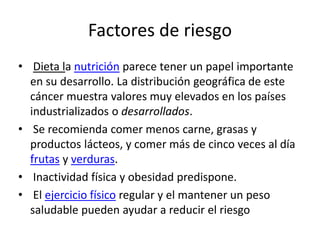 Factores de riesgo
• Dieta la nutrición parece tener un papel importante
en su desarrollo. La distribución geográfica de este
cáncer muestra valores muy elevados en los países
industrializados o desarrollados.
• Se recomienda comer menos carne, grasas y
productos lácteos, y comer más de cinco veces al día
frutas y verduras.
• Inactividad física y obesidad predispone.
• El ejercicio físico regular y el mantener un peso
saludable pueden ayudar a reducir el riesgo
 