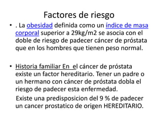 Factores de riesgo
• . La obesidad definida como un índice de masa
corporal superior a 29kg/m2 se asocia con el
doble de riesgo de padecer cáncer de próstata
que en los hombres que tienen peso normal.
• Historia familiar En el cáncer de próstata
existe un factor hereditario. Tener un padre o
un hermano con cáncer de próstata dobla el
riesgo de padecer esta enfermedad.
Existe una predisposicion del 9 % de padecer
un cancer prostatico de origen HEREDITARIO.
 