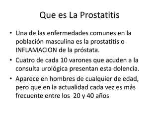 Que es La Prostatitis
• Una de las enfermedades comunes en la
población masculina es la prostatitis o
INFLAMACION de la próstata.
• Cuatro de cada 10 varones que acuden a la
consulta urológica presentan esta dolencia.
• Aparece en hombres de cualquier de edad,
pero que en la actualidad cada vez es más
frecuente entre los 20 y 40 años
 