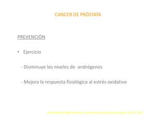 CANCER DE PRÓSTATA
PREVENCIÓN
• Ejercicio
- Disminuye los niveles de andrógenos
- Mejora la respuesta fisiológica al estrés oxidativo
Jack H Mydlo. 2003. Prostate Cancer.Science and clinical practice. Pp 115-119.
 