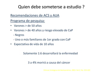 Quien debe someterse a estudio ?
Recomendaciones de ACS y AUA
Programa de pesquisa:
• Varones > de 50 años
• Varones > de 40 años y riesgo elevado de CaP
- Negros
- Uno o más familiares de 1er grado con CaP
• Expectativa de vida de 10 años
Solamente 1:6 desarrollará la enfermedad
3 a 4% morirá a causa del cáncer
Clínicas Urológicas de Norteamérica. 2003. Vol 2. Pp. 219-220
 
