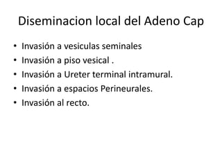 Diseminacion local del Adeno Cap
• Invasión a vesiculas seminales
• Invasión a piso vesical .
• Invasión a Ureter terminal intramural.
• Invasión a espacios Perineurales.
• Invasión al recto.
 