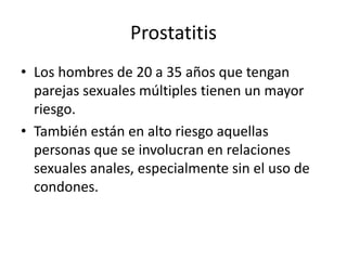 Prostatitis
• Los hombres de 20 a 35 años que tengan
parejas sexuales múltiples tienen un mayor
riesgo.
• También están en alto riesgo aquellas
personas que se involucran en relaciones
sexuales anales, especialmente sin el uso de
condones.
 