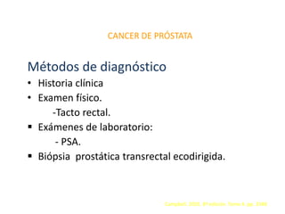 CANCER DE PRÓSTATA
Métodos de diagnóstico
• Historia clínica
• Examen físico.
-Tacto rectal.
 Exámenes de laboratorio:
- PSA.
 Biópsia prostática transrectal ecodirigida.
Campbell. 2005. 8ª edición. Tomo 4. pp. 3348
 