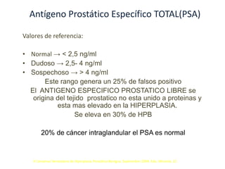 Antígeno Prostático Específico TOTAL(PSA)
Valores de referencia:
• Normal → < 2,5 ng/ml
• Dudoso → 2,5- 4 ng/ml
• Sospechoso → > 4 ng/ml
Este rango genera un 25% de falsos positivo
El ANTIGENO ESPECIFICO PROSTATICO LIBRE se
origina del tejido prostatico no esta unido a proteinas y
esta mas elevado en la HIPERPLASIA.
Se eleva en 30% de HPB
20% de cáncer intraglandular el PSA es normal
II Consenso Venezolano de Hiperplasia Prostática Benigna. Septiembre-2004. Edo. Miranda. 12
 