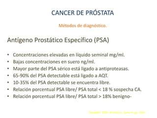 CANCER DE PRÓSTATA
Métodos de diagnóstico.
Antígeno Prostático Específico (PSA)
• Concentraciones elevadas en líquido seminal mg/ml.
• Bajas concentraciones en suero ng/ml.
• Mayor parte del PSA sérico está ligado a antiproteasas.
• 65-90% del PSA detectable está ligado a AQT.
• 10-35% del PSA detectable se encuentra libre.
• Relación porcentual PSA libre/ PSA total < 18 % sospecha CA.
• Relación porcentual PSA libre/ PSA total > 18% benigno-
Campbell. 2005. 8ª edición. Tomo 4. pp. 3349
 