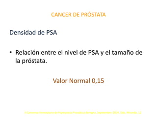 CANCER DE PRÓSTATA
Densidad de PSA
• Relación entre el nivel de PSA y el tamaño de
la próstata.
Valor Normal 0,15
II Consenso Venezolano de Hiperplasia Prostática Benigna. Septiembre-2004. Edo. Miranda. 12
 