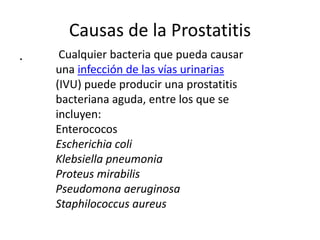 Causas de la Prostatitis
. Cualquier bacteria que pueda causar
una infección de las vías urinarias
(IVU) puede producir una prostatitis
bacteriana aguda, entre los que se
incluyen:
Enterococos
Escherichia coli
Klebsiella pneumonia
Proteus mirabilis
Pseudomona aeruginosa
Staphilococcus aureus
 