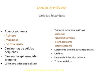 CANCER DE PRÓSTATA
Variedad histológica
• Adenocarcinoma
- Acinoso
- mucinoso
- no mucinoso
• Carcinomas de células
pequeñas
• Carcinoma epidermoide
primario
• Carcinoma adenoide quístico
• Tumores mesenquimatosos
- sarcomas
- rabdomiosarcoma
- leiomiosarcoma
- carcinosarcoma
• Carcinoma de células transicionales
• Linfoma
• Leucemia linfocítica crónica
• TU metastásicos
Campbell. 2005. 8ª edición. Tomo 4. pp. 3321-3323
 
