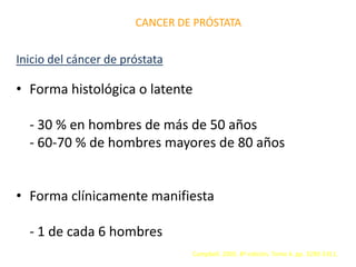 CANCER DE PRÓSTATA
Inicio del cáncer de próstata
• Forma histológica o latente
- 30 % en hombres de más de 50 años
- 60-70 % de hombres mayores de 80 años
• Forma clínicamente manifiesta
- 1 de cada 6 hombres
Campbell. 2005. 8ª edición. Tomo 4. pp. 3290-3311.
 