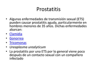 Prostatitis
• Algunas enfermedades de transmisión sexual (ETS)
pueden causar prostatitis aguda, particularmente en
hombres menores de 35 años. Dichas enfermedades
abarcan:
• Clamidia
• Gonorrea
• Tricomonas
• Ureaplasma urealyticum
• La prostatitis por una ETS por lo general viene poco
después de un contacto sexual con un compañero
infectado
 