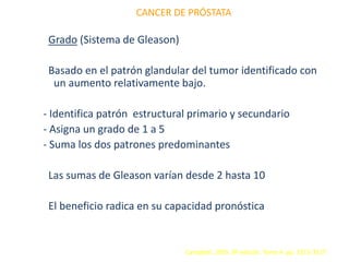 CANCER DE PRÓSTATA
Grado (Sistema de Gleason)
Basado en el patrón glandular del tumor identificado con
un aumento relativamente bajo.
- Identifica patrón estructural primario y secundario
- Asigna un grado de 1 a 5
- Suma los dos patrones predominantes
Las sumas de Gleason varían desde 2 hasta 10
El beneficio radica en su capacidad pronóstica
Campbell. 2005. 8ª edición. Tomo 4. pp. 3315-3317
 