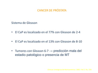 CANCER DE PRÓSTATA
Sistema de Gleason
• El CaP es localizado en el 77% con Gleason de 2-4
• El CaP es localizado en el 13% con Gleason de 8-10
• Tumores con Gleason 6-7 → predicción mala del
estadio patológico o presencia de MT
Clínicas Urológicas de Norteamérica. 2003. Vol 2. Pp. 256
 