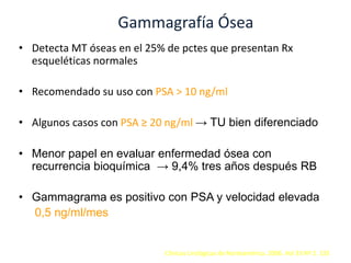 Gammagrafía Ósea
• Detecta MT óseas en el 25% de pctes que presentan Rx
esqueléticas normales
• Recomendado su uso con PSA > 10 ng/ml
• Algunos casos con PSA ≥ 20 ng/ml → TU bien diferenciado
• Menor papel en evaluar enfermedad ósea con
recurrencia bioquímica → 9,4% tres años después RB
• Gammagrama es positivo con PSA y velocidad elevada
0,5 ng/ml/mes
Clínicas Urológicas de Norteamérica. 2006. Vol 33 Nº 2. 135
 