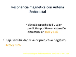 Resonancia magnética con Antena
Endorectal
• Elevada especificidad y valor
predictivo positivo en extensión
extracapsular: 89% y 81%
• Baja sensibilidad y valor predictivo negativo:
43% y 59%
Clínicas Urológicas de Norteamérica. 2006. Vol 33 Nº 2. 134
 
