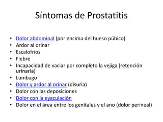 Síntomas de Prostatitis
• Dolor abdominal (por encima del hueso púbico)
• Ardor al orinar
• Escalofríos
• Fiebre
• Incapacidad de vaciar por completo la vejiga (retención
urinaria)
• Lumbago
• Dolor y ardor al orinar (disuria)
• Dolor con las deposiciones
• Dolor con la eyaculación
• Dolor en el área entre los genitales y el ano (dolor perineal)
 