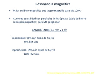 Resonancia magnética
• Más sensible y específica que la gammagrafía para Mt 100%
• Aumenta su utilidad con partículas linfotrópicas ( óxido de hierro
superparamagnético) para MT ganglionar
GANLIOS ENTRE 0,5 mm y 1 cm
Sensibilidad: 96% con óxido de hierro
29% RM sola
Especificidad: 99% con óxido de hierro
87% RM sola
Clínicas Urológicas de Norteamérica. 2006. Vol 33 Nº 2. 137
 