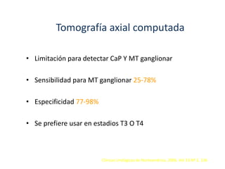 Tomografía axial computada
• Limitación para detectar CaP Y MT ganglionar
• Sensibilidad para MT ganglionar 25-78%
• Especificidad 77-98%
• Se prefiere usar en estadios T3 O T4
Clínicas Urológicas de Norteamérica. 2006. Vol 33 Nº 2. 136
 