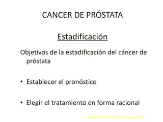 CANCER DE PRÓSTATA
Estadificación
Objetivos de la estadificación del cáncer de
próstata
• Establecer el pronóstico
• Elegir el tratamiento en forma racional
Campbell. 2005. 8ª edición. Tomo 4. pp. 3358
 