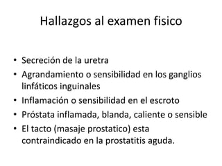 Hallazgos al examen fisico
• Secreción de la uretra
• Agrandamiento o sensibilidad en los ganglios
linfáticos inguinales
• Inflamación o sensibilidad en el escroto
• Próstata inflamada, blanda, caliente o sensible
• El tacto (masaje prostatico) esta
contraindicado en la prostatitis aguda.
 