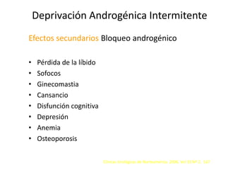Deprivación Androgénica Intermitente
Efectos secundarios Bloqueo androgénico
• Pérdida de la líbido
• Sofocos
• Ginecomastia
• Cansancio
• Disfunción cognitiva
• Depresión
• Anemia
• Osteoporosis
Clínicas Urológicas de Norteamérica. 2006. Vol 33 Nº 2. 167
 